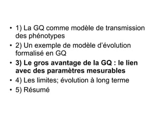 1) La GQ comme modèle de transmission des phénotypes 2) Un exemple de modèle d’évolution formalisé en GQ 3) Le gros avantage de la GQ : le lien avec des paramètres mesurables 4) Les limites; évolution à long terme 5) Résumé 