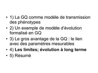 1) La GQ comme modèle de transmission des phénotypes 2) Un exemple de modèle d’évolution formalisé en GQ 3) Le gros avantage de la GQ : le lien avec des paramètres mesurables 4)  Les limites; évolution à long terme 5) Résumé 