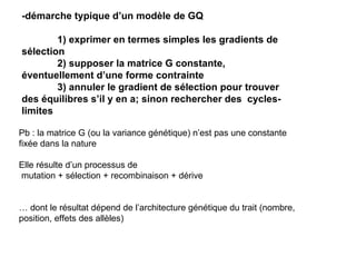 -démarche typique d’un modèle de GQ 1) exprimer en termes simples les gradients de sélection 2) supposer la matrice G constante, éventuellement d’une forme contrainte 3) annuler le gradient de sélection pour trouver des équilibres s’il y en a; sinon rechercher des  cycles-limites Pb : la matrice G (ou la variance génétique) n’est pas une constante fixée dans la nature Elle résulte d’un processus de mutation + sélection + recombinaison + dérive …  dont le résultat dépend de l’architecture génétique du trait (nombre, position, effets des allèles) 