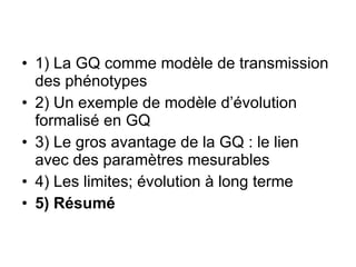 1) La GQ comme modèle de transmission des phénotypes 2) Un exemple de modèle d’évolution formalisé en GQ 3) Le gros avantage de la GQ : le lien avec des paramètres mesurables 4) Les limites; évolution à long terme 5) Résumé 