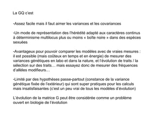 La GQ c’est Assez facile mais il faut aimer les variances et les covariances Un mode de représentation des l’hérédité adapté aux caractères continus à déterminisme multilocus plus ou moins « boîte noire » dans des espèces sexuées Avantageux pour pouvoir comparer les modèles avec de vraies mesures : il est possible (mais coûteux en temps et en énergie) de mesurer des variances génétiques en labo et dans la nature, et l’évolution de traits / la sélection sur des traits… mais essayez donc de mesurer des fréquences d’allèles modifieurs… Limité par des hypothèses passe-partout (constance de la variance génétique fixée de l’extérieur) qui sont super pratiques pour les calculs mais insatisfaisantes (c’est un peu vrai de tous les modèles d’évolution) L’évolution de la matrice G peut être considérée comme un problème ouvert en biologie de l’évolution 
