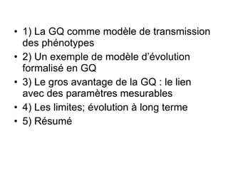 1) La GQ comme modèle de transmission des phénotypes 2) Un exemple de modèle d’évolution formalisé en GQ 3) Le gros avantage de la GQ : le lien avec des paramètres mesurables 4) Les limites; évolution à long terme 5) Résumé 