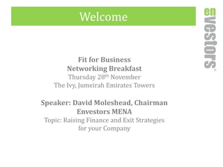 Welcome 
Fit for Business 
Networking Breakfast 
Thursday 28thNovember 
The Ivy, JumeirahEmirates Towers 
Speaker: David Moleshead, Chairman 
EnvestorsMENA 
Topic: Raising Finance and Exit Strategies 
for your Company  
