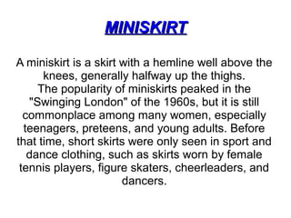 MINISKIRTMINISKIRT
A miniskirt is a skirt with a hemline well above the
knees, generally halfway up the thighs.
The popularity of miniskirts peaked in the
"Swinging London" of the 1960s, but it is still
commonplace among many women, especially
teenagers, preteens, and young adults. Before
that time, short skirts were only seen in sport and
dance clothing, such as skirts worn by female
tennis players, figure skaters, cheerleaders, and
dancers.
 