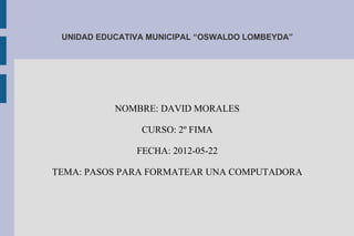 UNIDAD EDUCATIVA MUNICIPAL “OSWALDO LOMBEYDA”




           NOMBRE: DAVID MORALES

                CURSO: 2º FIMA

               FECHA: 2012-05-22

TEMA: PASOS PARA FORMATEAR UNA COMPUTADORA
 