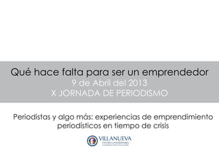 Qué hace falta para ser un emprendedor
              9 de Abril del 2013
          X JORNADA DE PERIODISMO

Periodistas y algo más: experiencias de emprendimiento
              periodísticos en tiempo de crisis
 