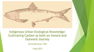 Indigenous Urban Ecological Knowledge:
Cultivating Carbon as both an Inward and
Outward Journey
David Morimoto, PhD
3 May 2015
 