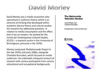 David Morley was a media researcher who
specialised in audience theory, which is an
element of thinking that developed within
academic literary theory and cultural studies.
His research has addressed questions in
relation to media consumption and the effect
that it has on viewers. He worked for the
Centre for Contemporary Cultural Studies
(CCCS) – a research centre in the University of
Birmingham, primarily in the 1970s.

Morley conducted TheNationwide Project in
the late 1970s and early 1980s, alongside
Charlotte Brunsdon, which focused on media
audiences. He undertook a frequent amount of
research with various participants from various
educational and occupational backgrounds.
 