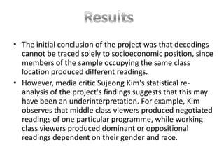 • The initial conclusion of the project was that decodings
  cannot be traced solely to socioeconomic position, since
  members of the sample occupying the same class
  location produced different readings.
• However, media critic Sujeong Kim's statistical re-
  analysis of the project's findings suggests that this may
  have been an underinterpretation. For example, Kim
  observes that middle class viewers produced negotiated
  readings of one particular programme, while working
  class viewers produced dominant or oppositional
  readings dependent on their gender and race.
 