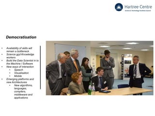 Democratisation
• Availability of skills will
remain a bottleneck
• Science and Knowledge
workers
• Build the Data Scientist in to
the Machine / Software
• New ways of interaction
• Speech
• Visualisation
• Mobile
• Emerging platforms and
new Architectures
• New algorithms,
languages,
compilers,
middleware and
applications
 