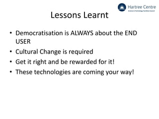 Lessons Learnt
• Democratisation is ALWAYS about the END
USER
• Cultural Change is required
• Get it right and be rewarded for it!
• These technologies are coming your way!
 