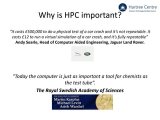 Why is HPC important?
“It costs £500,000 to do a physical test of a car crash and it’s not repeatable. It
costs £12 to run a virtual simulation of a car crash, and it’s fully repeatable”
Andy Searle, Head of Computer Aided Engineering, Jaguar Land Rover.
"Today the computer is just as important a tool for chemists as
the test tube”.
The Royal Swedish Academy of Sciences
 