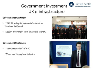 Government Investment in
UK e-infrastructure
Government Investment
• 2011 Tildesley Report – e-Infrastructure
Leadership Council
• £160m investment from BIS across the UK.
Government Challenges
• “Democratisation” of HPC
• Wider use throughout industry
 