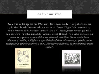 No entanto, foi apenas em 1950 que David Mourão-Ferreira publicou a sua
primeira obra de literatura de seu nome A Secreta Viagem. No mesmo ano,
numa parceria com António Viana e Luiz de Macedo, lança aquele que foi o
seu primeiro trabalho a nível de poesia – Távola Redonda, na qual o poeta exigia
aos outros poetas autenticidade e um mínimo de consciência técnica, a criação em
liberdade e, também, a diligência e capacidade de admirar, criticamente, os grandes poetas
portugueses de gerações anteriores a 1950. Sem reservas ideológicas ou preconceitos de ordem
estética" .
O PRIMEIRO LIVRO
 