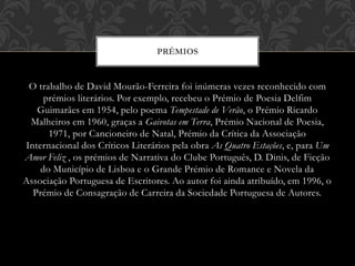 O trabalho de David Mourão-Ferreira foi inúmeras vezes reconhecido com
prémios literários. Por exemplo, recebeu o Prémio de Poesia Delfim
Guimarães em 1954, pelo poema Tempestade de Verão, o Prémio Ricardo
Malheiros em 1960, graças a Gaivotas em Terra, Prémio Nacional de Poesia,
1971, por Cancioneiro de Natal, Prémio da Crítica da Associação
Internacional dos Críticos Literários pela obra As Quatro Estações, e, para Um
Amor Feliz , os prémios de Narrativa do Clube Português, D. Dinis, de Ficção
do Município de Lisboa e o Grande Prémio de Romance e Novela da
Associação Portuguesa de Escritores. Ao autor foi ainda atribuído, em 1996, o
Prémio de Consagração de Carreira da Sociedade Portuguesa de Autores.
PRÉMIOS
 