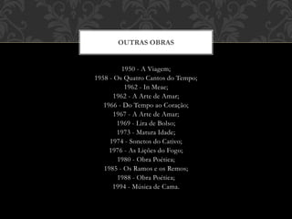 1950 - A Viagem;
1958 - Os Quatro Cantos do Tempo;
1962 - In Meae;
1962 - A Arte de Amar;
1966 - Do Tempo ao Coração;
1967 - A Arte de Amar;
1969 - Lira de Bolso;
1973 - Matura Idade;
1974 - Sonetos do Cativo;
1976 - As Lições do Fogo;
1980 - Obra Poética;
1985 - Os Ramos e os Remos;
1988 - Obra Poética;
1994 - Música de Cama.
OUTRAS OBRAS
 