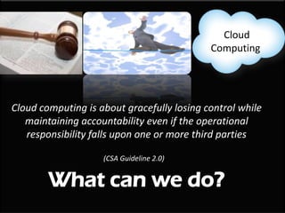 Cloud
                                            Computing




Cloud computing is about gracefully losing control while
   maintaining accountability even if the operational
   responsibility falls upon one or more third parties

                    (CSA Guideline 2.0)


        What can we do?
 