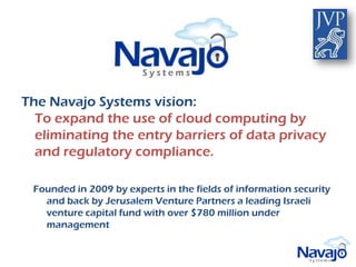 The Navajo Systems vision:
  To expand the use of cloud computing by
  eliminating the entry barriers of data privacy
  and regulatory compliance.

 Founded in 2009 by experts in the fields of information security
   and back by Jerusalem Venture Partners a leading Israeli
   venture capital fund with over $780 million under
   management
 