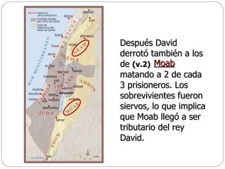 Después David derrotó también a los de  (v.2)   matando a 2 de cada 3 prisioneros. Los sobrevivientes fueron siervos, lo que implica que Moab llegó a ser tributario del rey David.  Moab   