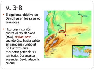 v. 3-8 El siguiente objetivo de David fueron los sirios (o arameos).  Hizo una incursión contra el rey de Soba  (v.3)   cuando éste había salido en campaña rumbo al río Éufrates para recuperar parte de su territorio. Durante su ausencia, David atacó la ciudad.  Hadad-ezer , 