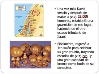 Una vez más David venció y después de matar a  (v.5)   hombres, estableció una guarnición en ese lugar, haciendo de él otro estado tributario de Israel.  Finalmente, regresó a Jerusalén para celebrar su gran triunfo, trayendo escudos de  (v.7)   y una gran cantidad de bronce como botín de su conquista. 22,000 oro   