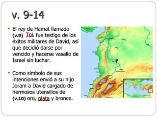 v. 9-14 El rey de Hamat llamado  (v.9)  fue testigo de los éxitos militares de David, así que decidió darse por vencido y hacerse vasallo de Israel sin luchar.  Como símbolo de sus intenciones envió a su hijo Joram a David cargado de hermosos utensilios de  (v.10)   oro,  y bronce.  Toi ,   plata 