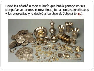 David los añadió a todo el botín que había ganado en sus campañas anteriores contra Moab, los amonitas, los filisteos y los amalecitas y lo dedicó al servicio de Jehová  (v.  ).   11 
