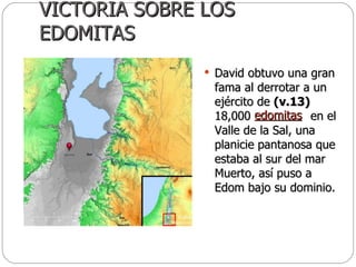 VICTORIA SOBRE LOS EDOMITAS David obtuvo una gran fama al derrotar a un ejército de  (v.13)  18,000  en el Valle de la Sal, una planicie pantanosa que estaba al sur del mar Muerto, así puso a Edom bajo su dominio.  edomitas 