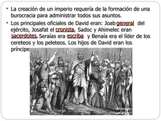 La creación de un imperio requería de la formación de una burocracia para administrar todos sus asuntos.  Los principales oficiales de David eran: Joab  del ejército, Josafat el  Sadoc y Ahimelec eran      Seraías era  y Benaía era el líder de los cereteos y los peleteos. Los hijos de David eran los príncipes. general   cronista ,   sacerdotes ,   escriba 