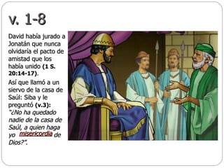 v. 1-8 David había jurado a Jonatán que nunca olvidaría el pacto de amistad que los había unido  (1 S. 20:14-17) .  Así que llamó a un siervo de la casa de Saúl: Siba y le preguntó  (v.3):   “¿No ha quedado nadie de la casa de Saúl, a quien haga yo  de Dios?” .  misericordia   
