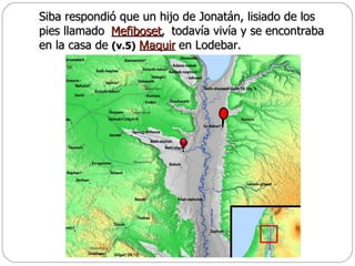 Siba respondió que un hijo de Jonatán, lisiado de los pies llamado  todavía vivía y se encontraba en la casa de  (v.5)   en Lodebar.  Mefiboset , Maquir 