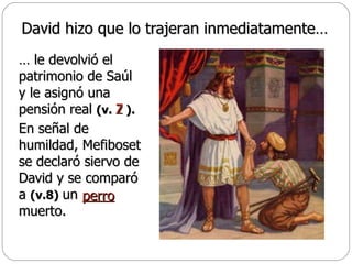 David hizo que lo trajeran inmediatamente… …  le devolvió el patrimonio de Saúl y le asignó una pensión real  (v.  ).   En señal de humildad, Mefiboset se declaró siervo de David y se comparó a  (v.8)   un  muerto.  7 perro   