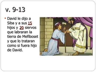 v. 9-13 David le dijo a Siba y a sus  hijos y  siervos que labraran la tierra de Mefiboset y que lo trataran como si fuera hijo de David. 15 20 