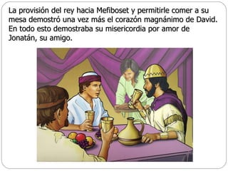 La provisión del rey hacia Mefiboset y permitirle comer a su mesa demostró una vez más el corazón magnánimo de David. En todo esto demostraba su misericordia por amor de Jonatán, su amigo.  