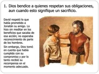 Dios bendice a quienes respetan sus obligaciones, aun cuando esto signifique un sacrificio. David respetó lo que había prometido a Jonatán su amigo. Lo hizo sin meditar en los beneficios que sacaba de esa acción; no esperaba reconocimiento de parte de los hombres.  Sin embargo, Dios tomó en cuenta que había cumplido con su compromiso y por lo tanto recibió su recompensa en el momento adecuado. 