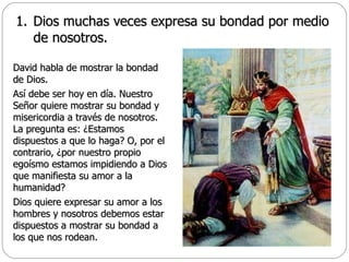 Dios muchas veces expresa su bondad por medio de nosotros. David habla de mostrar la bondad de Dios.  Así debe ser hoy en día. Nuestro Señor quiere mostrar su bondad y misericordia a través de nosotros. La pregunta es: ¿Estamos dispuestos a que lo haga? O, por el contrario, ¿por nuestro propio egoísmo estamos impidiendo a Dios que manifiesta su amor a la humanidad?  Dios quiere expresar su amor a los hombres y nosotros debemos estar dispuestos a mostrar su bondad a los que nos rodean. 