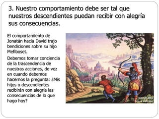 3. Nuestro comportamiento debe ser tal que nuestros descendientes puedan recibir con alegría sus consecuencias. El comportamiento de Jonatán hacia David trajo bendiciones sobre su hijo Mefiboset.  Debemos tomar conciencia de la trascendencia de nuestras acciones, de vez en cuando debemos hacernos la pregunta: ¿Mis hijos o descendientes recibirán con alegría las consecuencias de lo que hago hoy? 