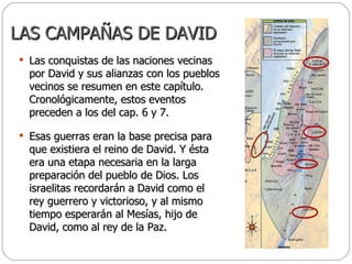 LAS CAMPAÑAS DE DAVID Las conquistas de las naciones vecinas por David y sus alianzas con los pueblos vecinos se resumen en este capítulo. Cronológicamente, estos eventos preceden a los del cap. 6 y 7. Esas guerras eran la base precisa para que existiera el reino de David. Y ésta era una etapa necesaria en la larga preparación del pueblo de Dios. Los israelitas recordarán a David como el rey guerrero y victorioso, y al mismo tiempo esperarán al Mesías, hijo de David, como al rey de la Paz.  