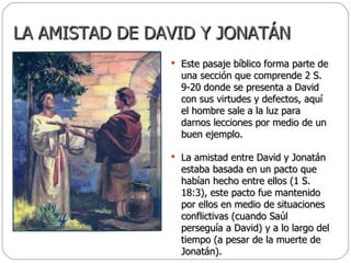 LA AMISTAD DE DAVID Y JONATÁN Este pasaje bíblico forma parte de una sección que comprende 2 S. 9-20 donde se presenta a David con sus virtudes y defectos, aquí el hombre sale a la luz para darnos lecciones por medio de un buen ejemplo.  La amistad entre David y Jonatán estaba basada en un pacto que habían hecho entre ellos (1 S. 18:3), este pacto fue mantenido por ellos en medio de situaciones conflictivas (cuando Saúl perseguía a David) y a lo largo del tiempo (a pesar de la muerte de Jonatán). 