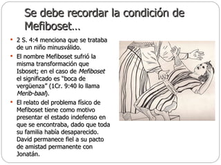 Se debe recordar la condición de Mefiboset… 2 S. 4:4 menciona que se trataba de un niño minusválido.  El nombre Mefiboset sufrió la misma transformación que Isboset; en el caso de  Mefiboset  el significado es “boca de vergüenza” (1Cr. 9:40 lo llama  Merib-baal ).  El relato del problema físico de Mefiboset tiene como motivo presentar el estado indefenso en que se encontraba, dado que toda su familia había desaparecido. David permanece fiel a su pacto de amistad permanente con Jonatán. 