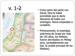 v. 1-2 Como parte del pacto con David, Dios le había prometido que le daría descanso de todos sus enemigos. Ahora empezaba a cumplirlo.  Primeramente, lo enemigos acérrimos de Israel por más de 125 años, los filisteos, fueron derrotados en Meteg-ama, (probablemente sea Gat, la ciudad principal de los filisteos).  