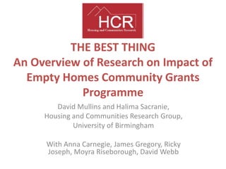 THE BEST THING
An Overview of Research on Impact of
Empty Homes Community Grants
Programme
David Mullins and Halima Sacranie,
Housing and Communities Research Group,
University of Birmingham
With Anna Carnegie, James Gregory, Ricky
Joseph, Moyra Riseborough, David Webb
 