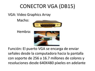 CONECTOR VGA (DB15)
VGA: Video Graphics Array
     Macho:

     Hembra:



Función: El puerto VGA se encarga de enviar
señales desde la computadora hacia la pantalla
con soporte de 256 a 16.7 millones de colores y
resoluciones desde 640X480 píxeles en adelante
 
