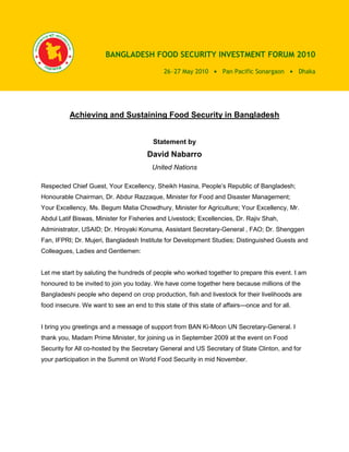 BANGLADESH FOOD SECURITY INVESTMENT FORUM 2010

                                             26 27 May 2010        Pan Pacific Sonargaon        Dhaka




          Achieving and Sustaining Food Security in Bangladesh


                                         Statement by
                                       David Nabarro
                                         United Nations

Respected Chief Guest, Your Excellency, Sheikh Hasina, People’s Republic of Bangladesh;
Honourable Chairman, Dr. Abdur Razzaque, Minister for Food and Disaster Management;
Your Excellency, Ms. Begum Matia Chowdhury, Minister for Agriculture; Your Excellency, Mr.
Abdul Latif Biswas, Minister for Fisheries and Livestock; Excellencies, Dr. Rajiv Shah,
Administrator, USAID; Dr. Hiroyaki Konuma, Assistant Secretary-General , FAO; Dr. Shenggen
Fan, IFPRI; Dr. Mujeri, Bangladesh Institute for Development Studies; Distinguished Guests and
Colleagues, Ladies and Gentlemen:


Let me start by saluting the hundreds of people who worked together to prepare this event. I am
honoured to be invited to join you today. We have come together here because millions of the
Bangladeshi people who depend on crop production, fish and livestock for their livelihoods are
food insecure. We want to see an end to this state of this state of affairs—once and for all.


I bring you greetings and a message of support from BAN Ki-Moon UN Secretary-General. I
thank you, Madam Prime Minister, for joining us in September 2009 at the event on Food
Security for All co-hosted by the Secretary General and US Secretary of State Clinton, and for
your participation in the Summit on World Food Security in mid November.
 