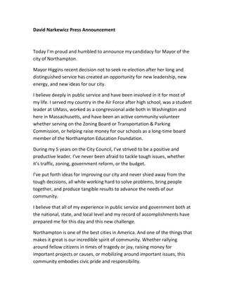 David Narkewicz Press Announcement



Today I’m proud and humbled to announce my candidacy for Mayor of the
city of Northampton.

Mayor Higgins recent decision not to seek re-election after her long and
distinguished service has created an opportunity for new leadership, new
energy, and new ideas for our city.

I believe deeply in public service and have been involved in it for most of
my life. I served my country in the Air Force after high school, was a student
leader at UMass, worked as a congressional aide both in Washington and
here in Massachusetts, and have been an active community volunteer
whether serving on the Zoning Board or Transportation & Parking
Commission, or helping raise money for our schools as a long-time board
member of the Northampton Education Foundation.

During my 5 years on the City Council, I’ve strived to be a positive and
productive leader. I’ve never been afraid to tackle tough issues, whether
it’s traffic, zoning, government reform, or the budget.

I’ve put forth ideas for improving our city and never shied away from the
tough decisions, all while working hard to solve problems, bring people
together, and produce tangible results to advance the needs of our
community.

I believe that all of my experience in public service and government both at
the national, state, and local level and my record of accomplishments have
prepared me for this day and this new challenge.

Northampton is one of the best cities in America. And one of the things that
makes it great is our incredible spirit of community. Whether rallying
around fellow citizens in times of tragedy or joy, raising money for
important projects or causes, or mobilizing around important issues, this
community embodies civic pride and responsibility.
 