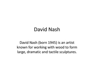 David Nash

  David Nash (born 1945) is an artist
known for working with wood to form
large, dramatic and tactile sculptures.
 
