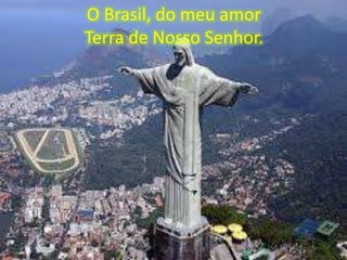 O Brasil, do meu amor
Terra de Nosso Senhor.

 