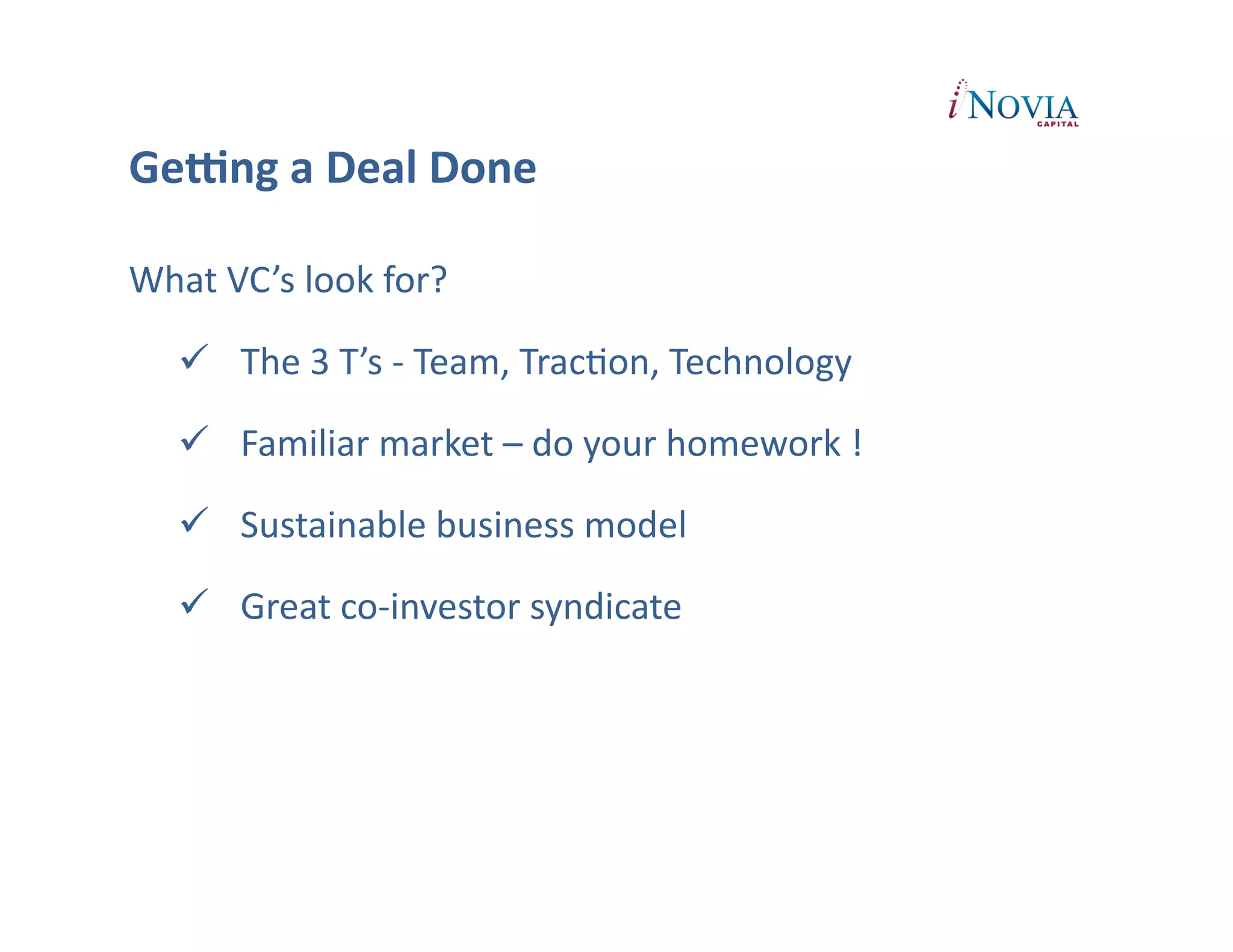 GeUng	
  a	
  Deal	
  Done

What	
  VC’s	
  look	
  for?	
  

      The	
  3	
  T’s	
  -­‐	
  Team,	
  TracPon,	
  Technology	
  

      Familiar	
  market	
  –	
  do	
  your	
  homework	
  !	
  

      Sustainable	
  business	
  model	
  

      Great	
  co-­‐investor	
  syndicate	
  
 