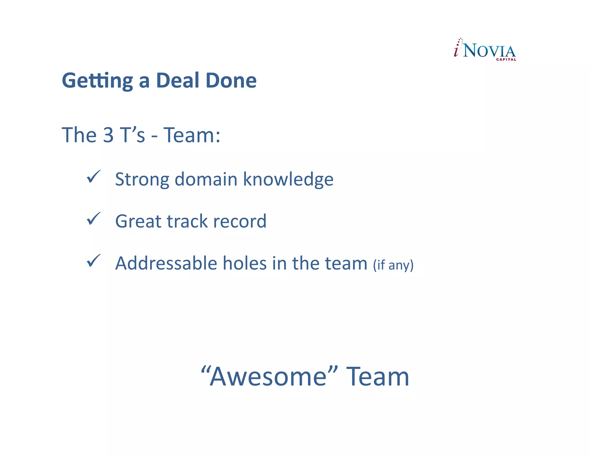 GeUng	
  a	
  Deal	
  Done	
  

The	
  3	
  T’s	
  -­‐	
  Team:	
  
       Strong	
  domain	
  knowledge	
  

       Great	
  track	
  record	
  

       Addressable	
  holes	
  in	
  the	
  team	
  (if	
  any)	
  




                             “Awesome”	
  Team	
  	
  
 
