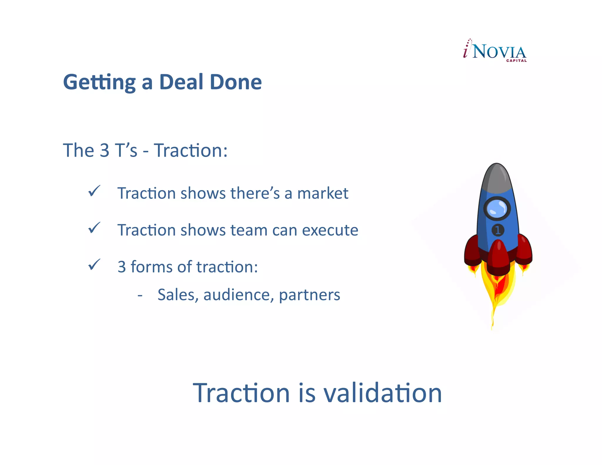 GeUng	
  a	
  Deal	
  Done	
  

The	
  3	
  T’s	
  -­‐	
  TracPon:	
  
       TracPon	
  shows	
  there’s	
  a	
  market	
  

       TracPon	
  shows	
  team	
  can	
  execute	
  

       3	
  forms	
  of	
  tracPon:	
  
                -­‐  Sales,	
  audience,	
  partners	
  




                             TracPon	
  is	
  validaPon	
  
 